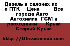 Дизель в салонах по 20 л ПТК. › Цена ­ 30 - Все города Авто » Автохимия, ГСМ и расходники   . Крым,Старый Крым